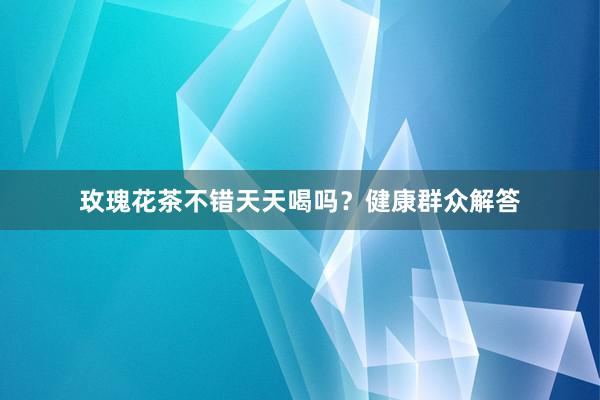 玫瑰花茶不错天天喝吗？健康群众解答